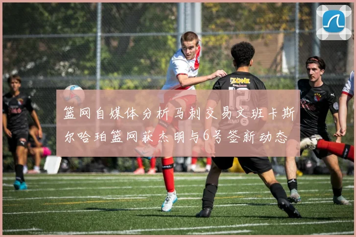 篮网自媒体分析马刺交易文班卡斯尔哈珀篮网获杰明与6号签新动态