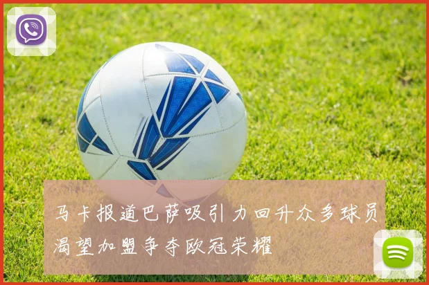 马卡报道巴萨吸引力回升众多球员渴望加盟争夺欧冠荣耀