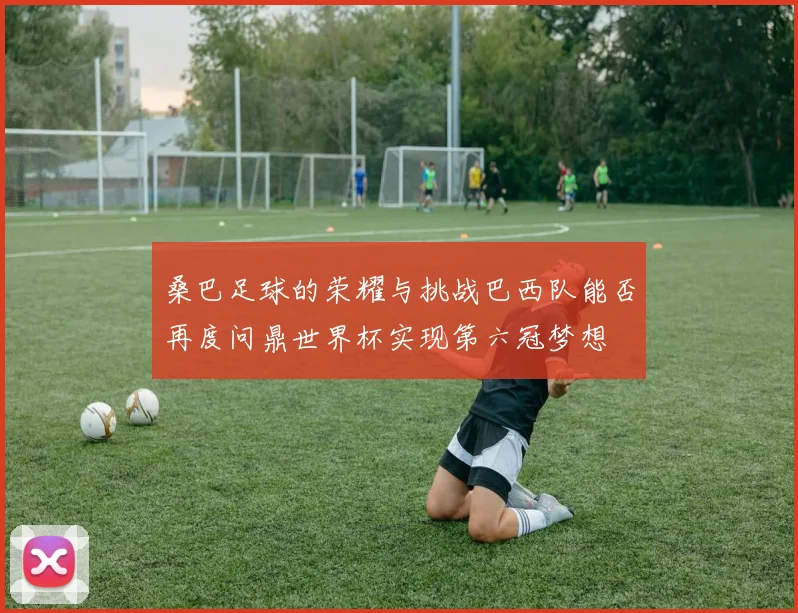 桑巴足球的荣耀与挑战巴西队能否再度问鼎世界杯实现第六冠梦想