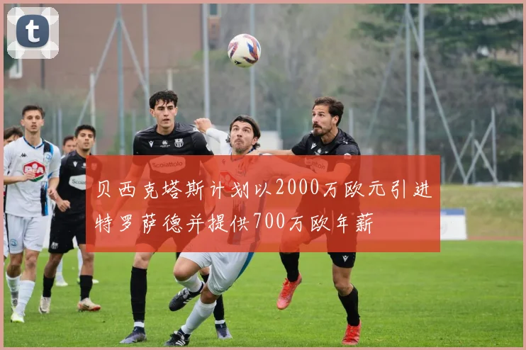 贝西克塔斯计划以2000万欧元引进特罗萨德并提供700万欧年薪