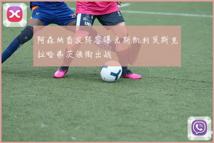 阿森纳首发阵容曝光斯凯利莫斯克拉哈弗茨领衔出战