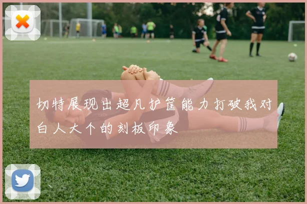 切特展现出超凡护筐能力打破我对白人大个的刻板印象