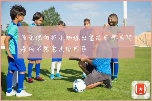 马竞倾向将小蜘蛛出售给巴黎或阿森纳不愿意卖给巴萨
