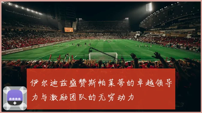 伊尔迪兹盛赞斯帕莱蒂的卓越领导力与激励团队的无穷动力