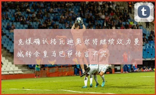 克媒确认格瓦迪奥尔将继续效力曼城转会皇马巴萨传言不实