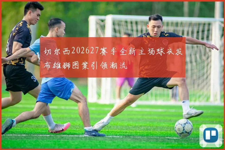 切尔西202627赛季全新主场球衣发布雄狮图案引领潮流