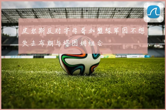 皮尔斯反对字母哥加盟绿军因不想失去布朗与塔图姆组合