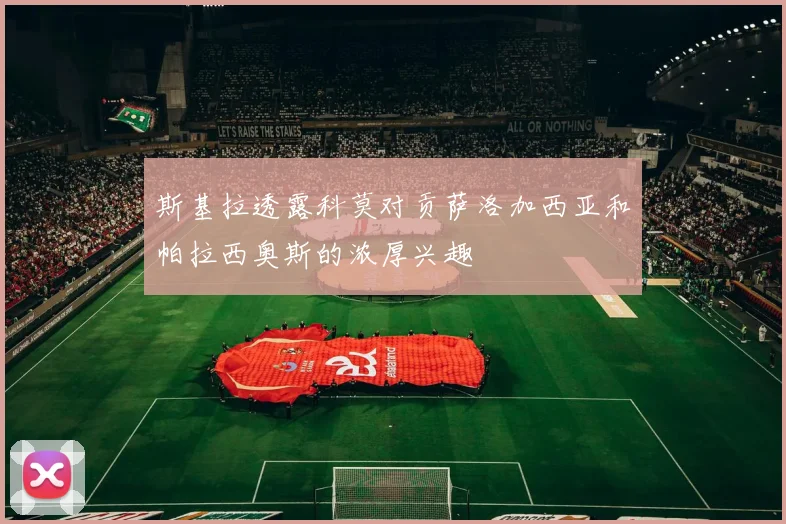 斯基拉透露科莫对贡萨洛加西亚和帕拉西奥斯的浓厚兴趣
