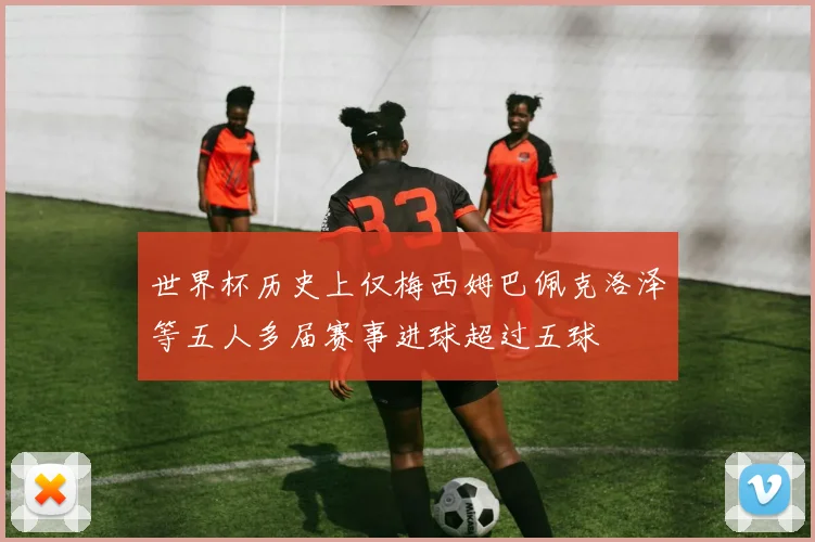 世界杯历史上仅梅西姆巴佩克洛泽等五人多届赛事进球超过五球