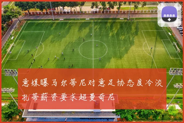 意媒曝马尔蒂尼对意足协态度冷淡孔蒂薪资要求超曼奇尼