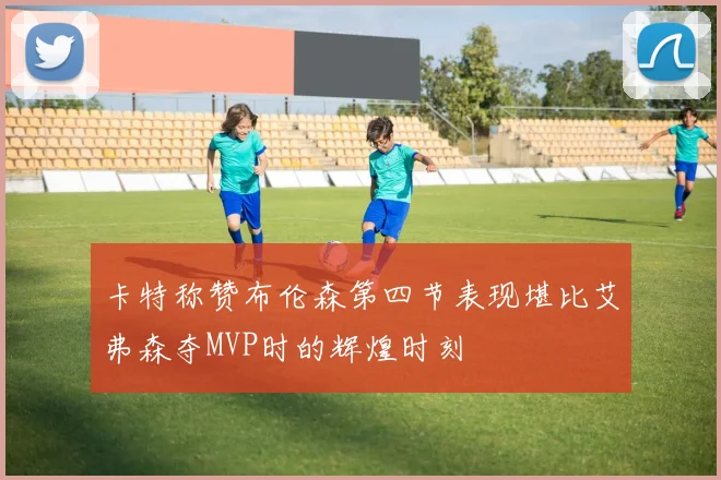 卡特称赞布伦森第四节表现堪比艾弗森夺MVP时的辉煌时刻