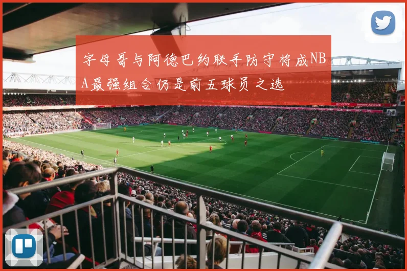 字母哥与阿德巴约联手防守将成NBA最强组合仍是前五球员之选