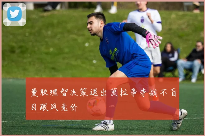 曼联理智决策退出莫拉争夺战不盲目跟风竞价