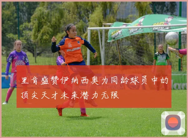 里肯盛赞伊纳西奥为同龄球员中的顶尖天才未来潜力无限